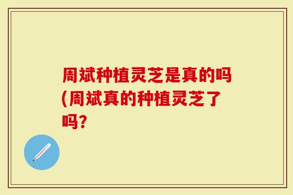 周斌种植灵芝是真的吗(周斌真的种植灵芝了吗？