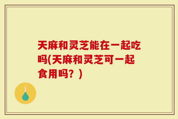 天麻和灵芝能在一起吃吗(天麻和灵芝可一起食用吗？)