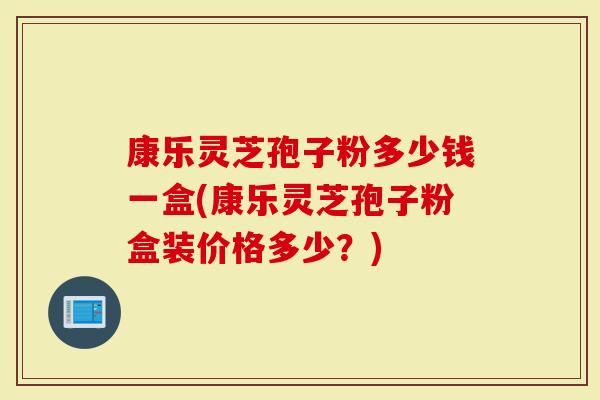 康乐灵芝孢子粉多少钱一盒(康乐灵芝孢子粉盒装价格多少？)