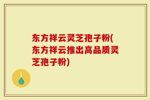 东方祥云灵芝孢子粉(东方祥云推出高品质灵芝孢子粉)