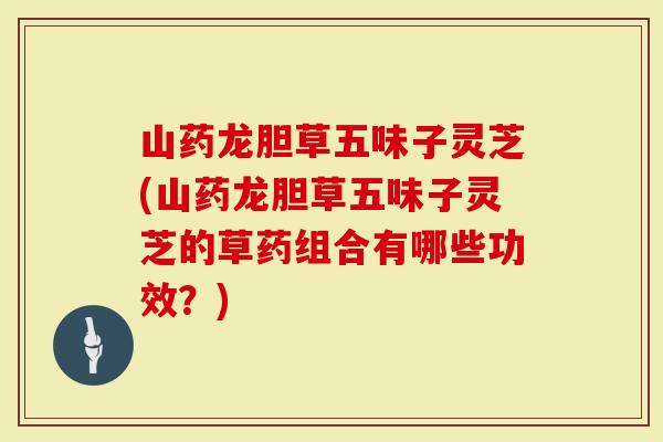 山药龙胆草五味子灵芝(山药龙胆草五味子灵芝的草药组合有哪些功效？)