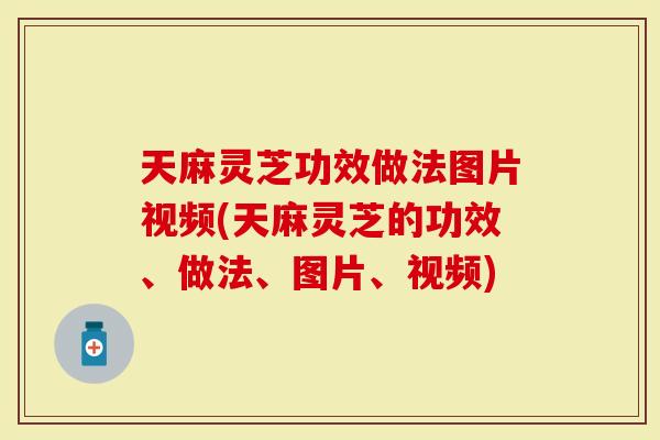 天麻灵芝功效做法图片视频(天麻灵芝的功效、做法、图片、视频)