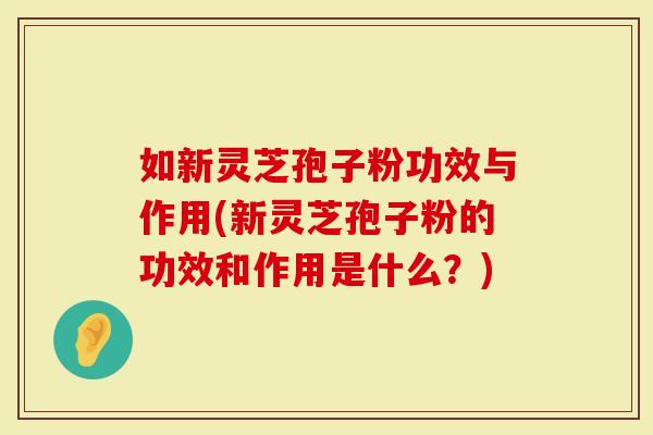 如新灵芝孢子粉功效与作用(新灵芝孢子粉的功效和作用是什么？)