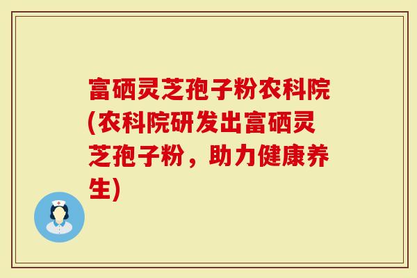 富硒灵芝孢子粉农科院(农科院研发出富硒灵芝孢子粉，助力健康养生)