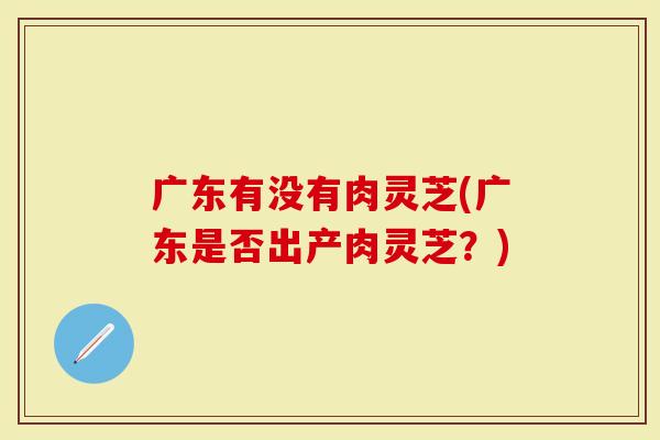 广东有没有肉灵芝(广东是否出产肉灵芝？)