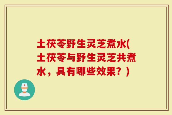 土茯苓野生灵芝煮水(土茯苓与野生灵芝共煮水，具有哪些效果？)