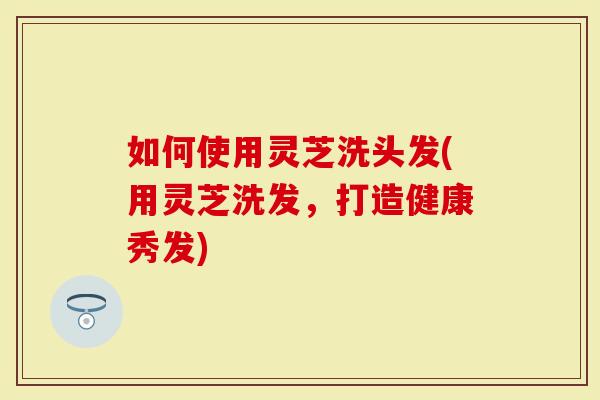 如何使用灵芝洗头发(用灵芝洗发，打造健康秀发)