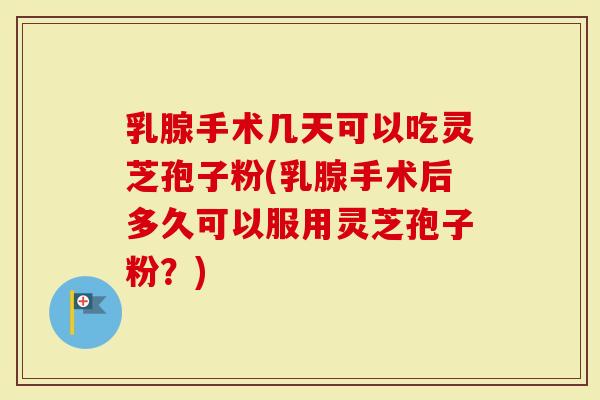 乳腺手术几天可以吃灵芝孢子粉(乳腺手术后多久可以服用灵芝孢子粉？)