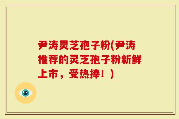 尹涛灵芝孢子粉(尹涛推荐的灵芝孢子粉新鲜上市，受热捧！)