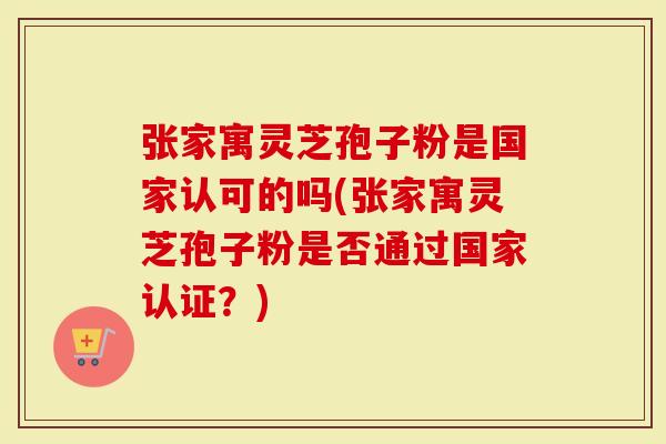 张家寓灵芝孢子粉是国家认可的吗(张家寓灵芝孢子粉是否通过国家认证？)-第1张图片-灵芝大师