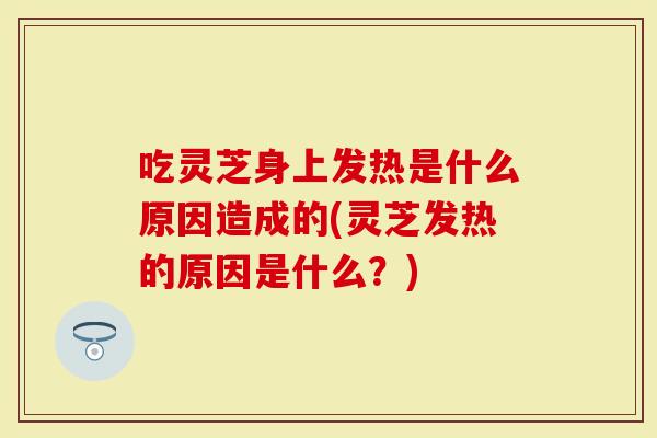 吃灵芝身上发热是什么原因造成的(灵芝发热的原因是什么？)