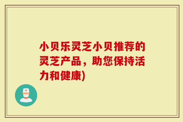 小贝乐灵芝小贝推荐的灵芝产品，助您保持活力和健康)-第1张图片-灵芝大师