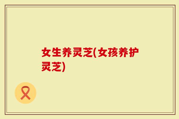 女生养灵芝(女孩养护灵芝)