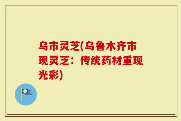 乌市灵芝(乌鲁木齐市现灵芝：传统药材重现光彩)