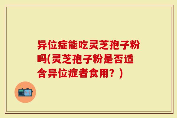 异位症能吃灵芝孢子粉吗(灵芝孢子粉是否适合异位症者食用?)-第1张图片-灵芝大师 异位症能吃灵芝孢子粉吗(灵芝孢子粉是否适合异位症者食用?)-第1张图片-灵芝大师