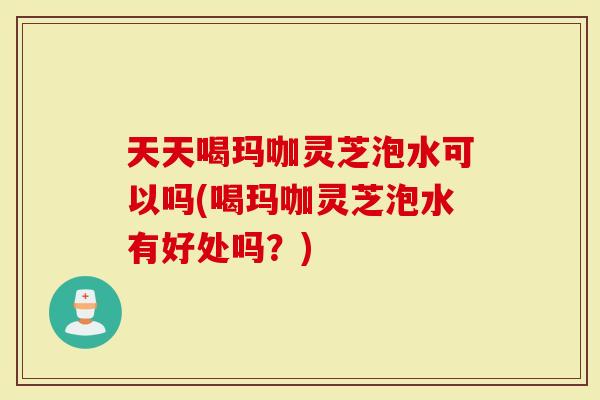天天喝玛咖灵芝泡水可以吗(喝玛咖灵芝泡水有好处吗？)
