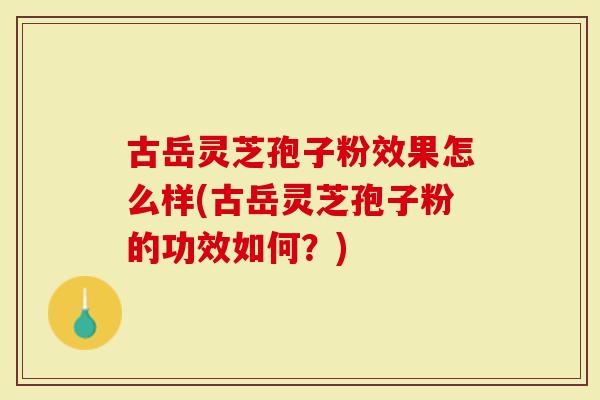 古岳灵芝孢子粉效果怎么样(古岳灵芝孢子粉的功效如何？)