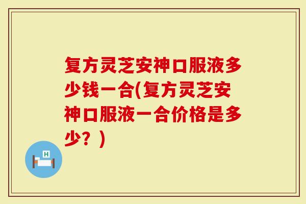 复方灵芝安神口服液多少钱一合(复方灵芝安神口服液一合价格是多少？)