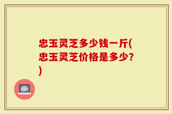 忠玉灵芝多少钱一斤(忠玉灵芝价格是多少？)