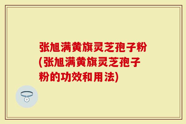 张旭满黄旗灵芝孢子粉(张旭满黄旗灵芝孢子粉的功效和用法)-第1张图片-灵芝大师