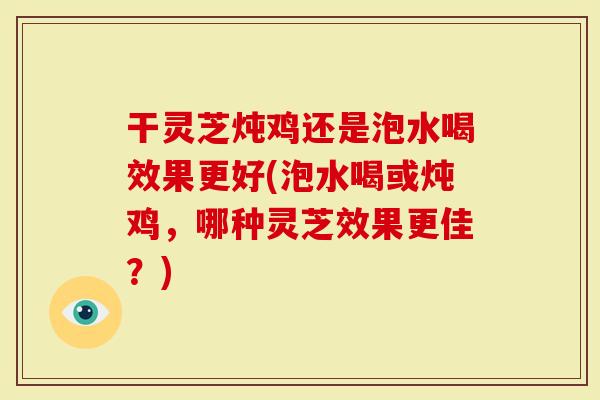 干灵芝炖鸡还是泡水喝效果更好(泡水喝或炖鸡，哪种灵芝效果更佳？)