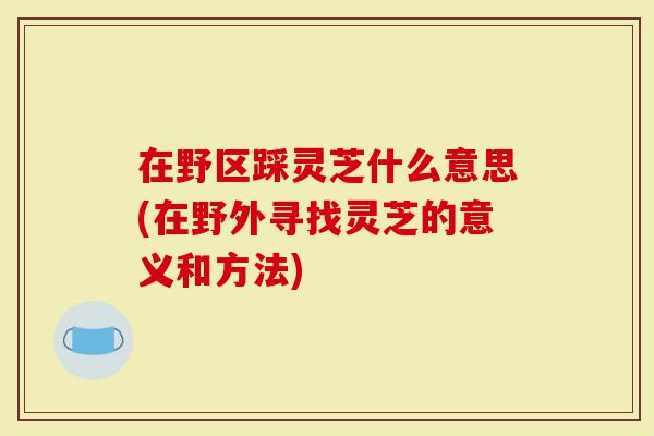 在野区踩灵芝什么意思(在野外寻找灵芝的意义和方法)-第1张图片-灵芝大师 在野区踩灵芝什么意思(在野外寻找灵芝的意义和方法)-第1张图片-灵芝大师