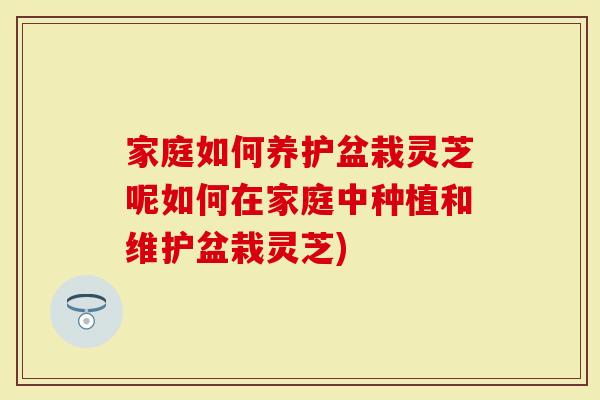 家庭如何养护盆栽灵芝呢如何在家庭中种植和维护盆栽灵芝)