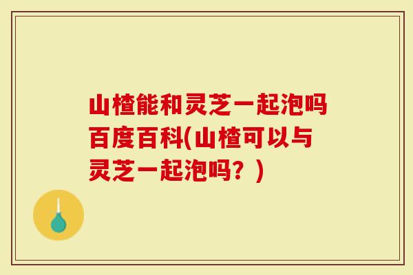 山楂能和灵芝一起泡吗百度百科(山楂可以与灵芝一起泡吗？)