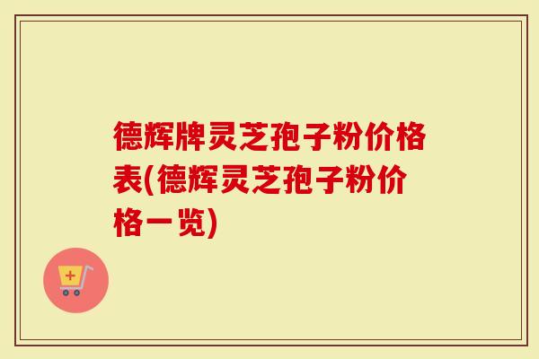 德辉牌灵芝孢子粉价格表(德辉灵芝孢子粉价格一览)