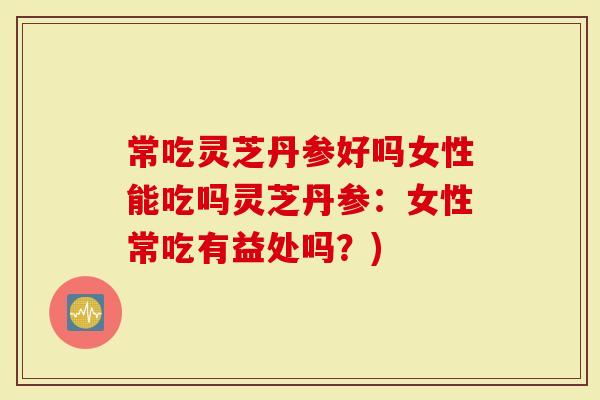 常吃灵芝丹参好吗女性能吃吗灵芝丹参：女性常吃有益处吗？)