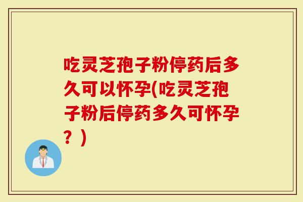 吃灵芝孢子粉停药后多久可以怀孕(吃灵芝孢子粉后停药多久可怀孕？)