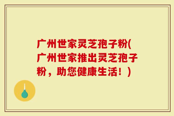 广州世家灵芝孢子粉(广州世家推出灵芝孢子粉，助您健康生活！)
