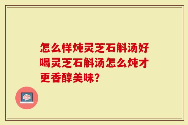 怎么样炖灵芝石斛汤好喝灵芝石斛汤怎么炖才更香醇美味?-第1张图片-灵芝大师 怎么样炖灵芝石斛汤好喝灵芝石斛汤怎么炖才更香醇美味?-第1张图片-灵芝大师