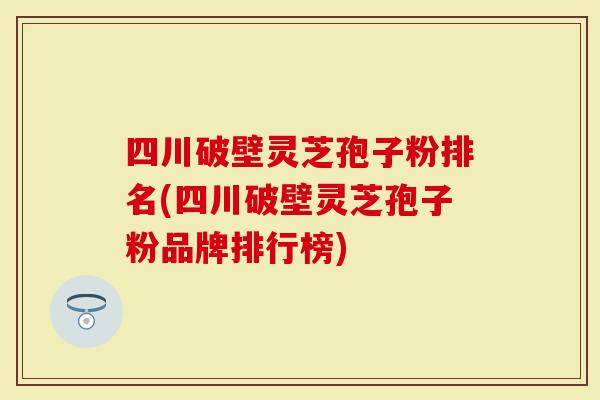 四川破壁灵芝孢子粉排名(四川破壁灵芝孢子粉品牌排行榜)