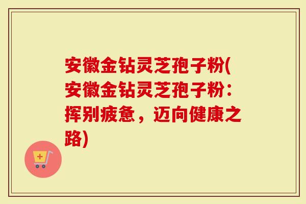 安徽金钻灵芝孢子粉(安徽金钻灵芝孢子粉：挥别疲惫，迈向健康之路)