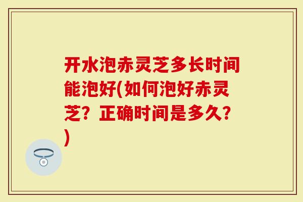 开水泡赤灵芝多长时间能泡好(如何泡好赤灵芝？正确时间是多久？)