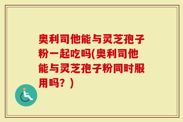 奥利司他能与灵芝孢子粉一起吃吗(奥利司他能与灵芝孢子粉同时服用吗？)