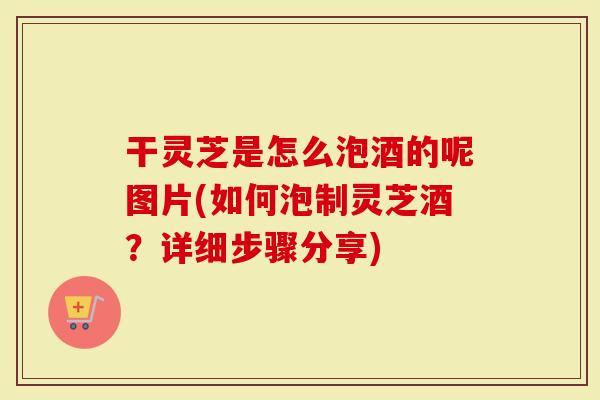 干灵芝是怎么泡酒的呢图片(如何泡制灵芝酒？详细步骤分享)