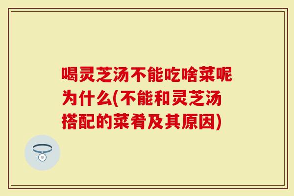 喝灵芝汤不能吃啥菜呢为什么(不能和灵芝汤搭配的菜肴及其原因)
