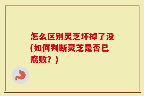 怎么区别灵芝坏掉了没(如何判断灵芝是否已腐败？)