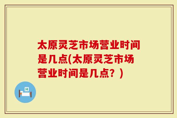 太原灵芝市场营业时间是几点(太原灵芝市场营业时间是几点？)