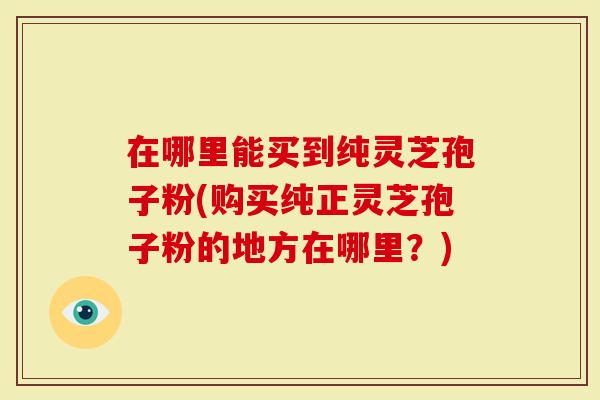 在哪里能买到纯灵芝孢子粉(购买纯正灵芝孢子粉的地方在哪里？)