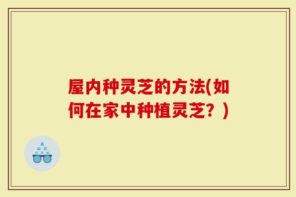 屋内种灵芝的方法(如何在家中种植灵芝？)