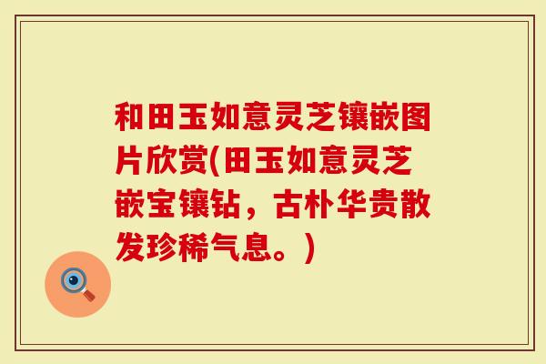 和田玉如意灵芝镶嵌图片欣赏(田玉如意灵芝嵌宝镶钻，古朴华贵散发珍稀气息。)