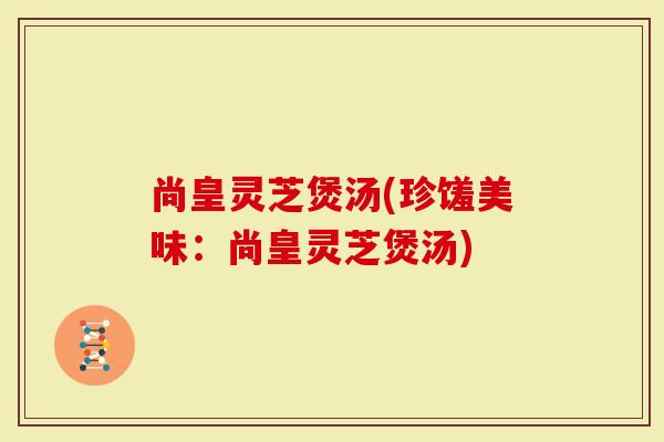 尚皇灵芝煲汤(珍馐美味：尚皇灵芝煲汤)