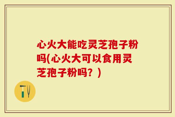 心火大能吃灵芝孢子粉吗(心火大可以食用灵芝孢子粉吗?)-第1张图片-灵芝大师 心火大能吃灵芝孢子粉吗(心火大可以食用灵芝孢子粉吗?)-第1张图片-灵芝大师