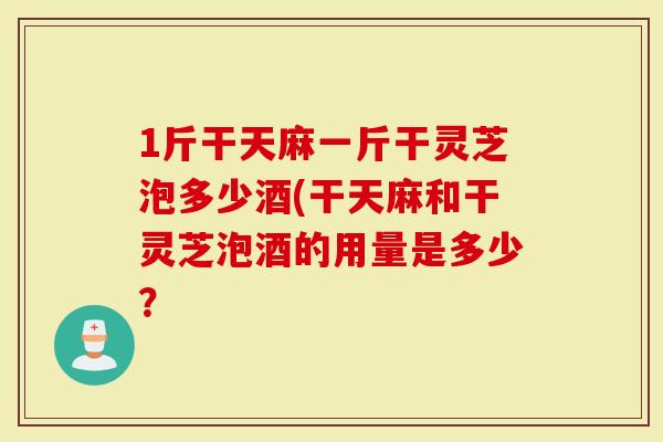 1斤干天麻一斤干灵芝泡多少酒(干天麻和干灵芝泡酒的用量是多少？