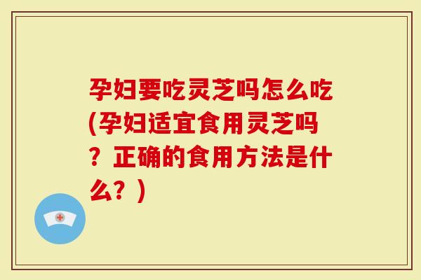 孕妇要吃灵芝吗怎么吃(孕妇适宜食用灵芝吗？正确的食用方法是什么？)