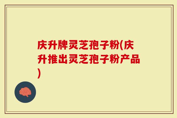 庆升牌灵芝孢子粉(庆升推出灵芝孢子粉产品)