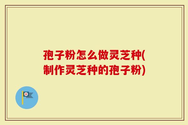 孢子粉怎么做灵芝种(制作灵芝种的孢子粉)